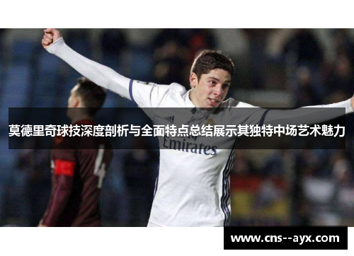 莫德里奇球技深度剖析与全面特点总结展示其独特中场艺术魅力