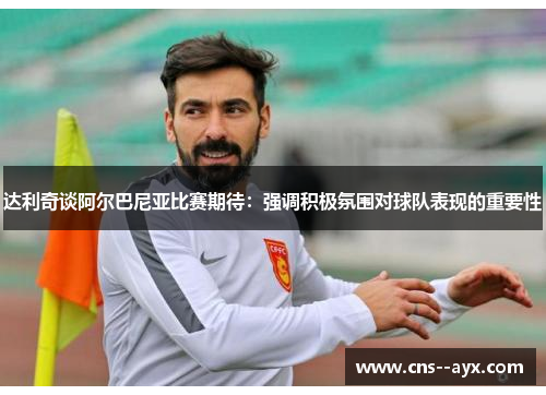 达利奇谈阿尔巴尼亚比赛期待:强调积极氛围对球队表现的重要性 达利奇谈阿尔巴尼亚比赛期待:强调积极氛围对球队表现的重要性