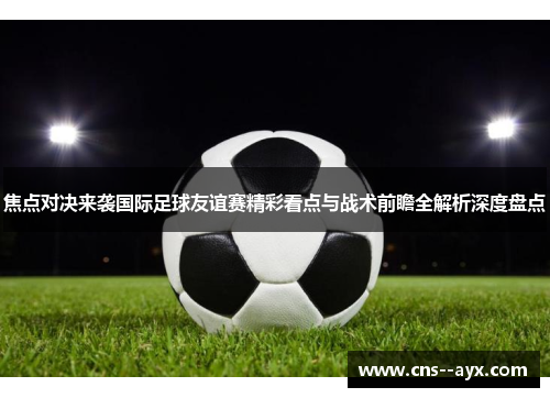 焦点对决来袭国际足球友谊赛精彩看点与战术前瞻全解析深度盘点 焦点对决来袭国际足球友谊赛精彩看点与战术前瞻全解析深度盘点