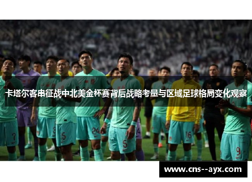 卡塔尔客串征战中北美金杯赛背后战略考量与区域足球格局变化观察