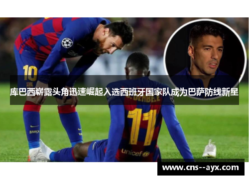 库巴西崭露头角迅速崛起入选西班牙国家队成为巴萨防线新星
