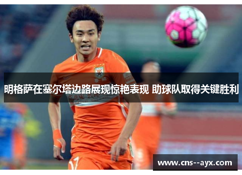 明格萨在塞尔塔边路展现惊艳表现 助球队取得关键胜利