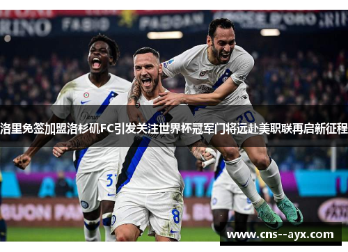 洛里免签加盟洛杉矶FC引发关注世界杯冠军门将远赴美职联再启新征程