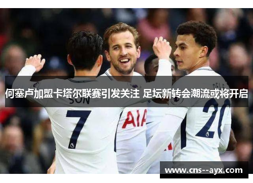 何塞卢加盟卡塔尔联赛引发关注 足坛新转会潮流或将开启