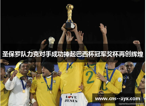 圣保罗队力克对手成功捧起巴西杯冠军奖杯再创辉煌