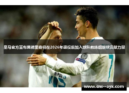 皇马官方宣布莫德里奇将在2026年退役后加入球队教练组继续贡献力量