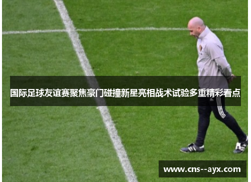 国际足球友谊赛聚焦豪门碰撞新星亮相战术试验多重精彩看点