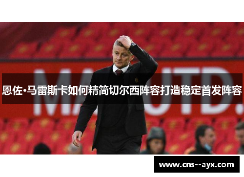 恩佐·马雷斯卡如何精简切尔西阵容打造稳定首发阵容