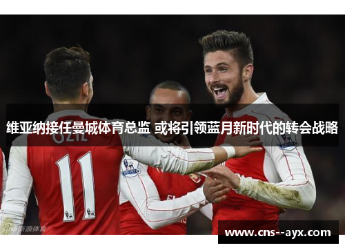 维亚纳接任曼城体育总监 或将引领蓝月新时代的转会战略 维亚纳接任曼城体育总监 或将引领蓝月新时代的转会战略